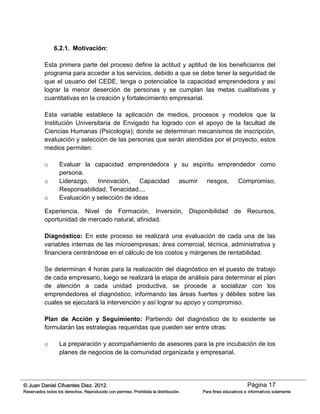 Página 17© Juan Daniel Cifuentes Diez. 2012.
Reservados todos los derechos. Reproducido con permiso. Prohibida la distribución. Para fines educativos e informativos solamente
6.2.1. Motivación:
Esta primera parte del proceso define la actitud y aptitud de los beneficiarios del
programa para acceder a los servicios, debido a que se debe tener la seguridad de
que el usuario del CEDE, tenga o potencialice la capacidad emprendedora y así
lograr la menor deserción de personas y se cumplan las metas cualitativas y
cuantitativas en la creación y fortalecimiento empresarial.
Esta variable establece la aplicación de medios, procesos y modelos que la
Institución Universitaria de Envigado ha logrado con el apoyo de la facultad de
Ciencias Humanas (Psicología); donde se determinan mecanismos de inscripción,
evaluación y selección de las personas que serán atendidas por el proyecto, estos
medios permiten:
o Evaluar la capacidad emprendedora y su espíritu emprendedor como
persona.
o Liderazgo, Innovación, Capacidad asumir riesgos, Compromiso,
Responsabilidad, Tenacidad....
o Evaluación y selección de ideas
Experiencia, Nivel de Formación, Inversión, Disponibilidad de Recursos,
oportunidad de mercado natural, afinidad.
Diagnóstico: En este proceso se realizará una evaluación de cada una de las
variables internas de las microempresas; área comercial, técnica, administrativa y
financiera centrándose en el cálculo de los costos y márgenes de rentabilidad.
Se determinan 4 horas para la realización del diagnóstico en el puesto de trabajo
de cada empresario, luego se realizará la etapa de análisis para determinar el plan
de atención a cada unidad productiva, se procede a socializar con los
emprendedores el diagnóstico, informando las áreas fuertes y débiles sobre las
cuales se ejecutará la intervención y así lograr su apoyo y compromiso.
Plan de Acción y Seguimiento: Partiendo del diagnóstico de lo existente se
formularán las estrategias requeridas que pueden ser entre otras:
o La preparación y acompañamiento de asesores para la pre incubación de los
planes de negocios de la comunidad organizada y empresarial.
 