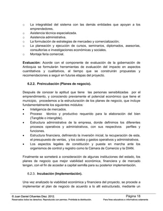 Página 18© Juan Daniel Cifuentes Diez. 2012.
Reservados todos los derechos. Reproducido con permiso. Prohibida la distribución. Para fines educativos e informativos solamente
o La integralidad del sistema con las demás entidades que apoyan a los
emprendedores.
o Asistencia técnica especializada.
o Asistencia administrativa.
o La formulación de estrategias de mercadeo y comercialización;
o La planeación y ejecución de cursos, seminarios, diplomados, asesorías,
consultorías e investigaciones económicas y sociales.
o Montaje feria comercial.
Evaluación: Acorde con el componente de evaluación de la gobernación de
Antioquia se formularán herramientas de evaluación del impacto en aspectos
cuantitativos y cualitativos, al tiempo que se construirán propuestas y
recomendaciones a seguir en futuras etapas del proyecto.
6.2.2. Preincubación (Planes de negocio).
Después de conocer la aptitud que tiene las personas sensibilizadas por el
emprendimiento, y conociendo previamente el potencial económico que tiene el
municipio, procedemos a la estructuración de los planes de negocio, que incluye
fundamentalmente los siguientes módulos:
 Inteligencia de mercados.
 Proceso técnico y productivo requerido para la elaboración del bien
(Tangible o intangible).
 Estructura administrativa de la empresa, donde definimos los diferentes
procesos operativos y administrativos, con sus respectivos perfiles y
funciones.
 Estructura financiera, definiendo la inversión inicial, la recuperación de esta,
el presupuesto de ventas, y los costos y gastos operativos y administrativos.
 Los aspectos legales de constitución y puesta en marcha ante los
organismos de control y registro como la Cámara de Comercio y la DIAN.
Finalmente se someterá a consideración de algunas instituciones del estado, los
planes de negocio que mejor viabilidad económica, financiera y de mercado
tengan, con el fin de acceder a capital semilla para su posterior implementación.
6.2.3. Incubación (Implementación).
Una vez analizado la viabilidad económica y financiera del proyecto, se procede a
implementar el plan de negocio de acuerdo a lo allí estructurado, mediante un
 