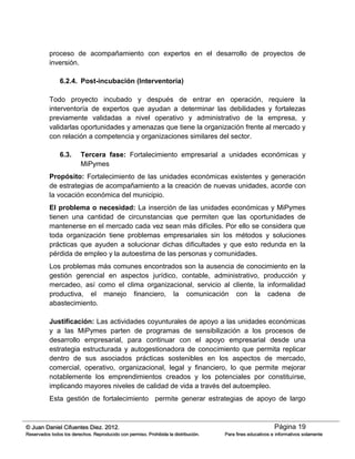 Página 19© Juan Daniel Cifuentes Diez. 2012.
Reservados todos los derechos. Reproducido con permiso. Prohibida la distribución. Para fines educativos e informativos solamente
proceso de acompañamiento con expertos en el desarrollo de proyectos de
inversión.
6.2.4. Post-incubación (Interventoría)
Todo proyecto incubado y después de entrar en operación, requiere la
interventoría de expertos que ayudan a determinar las debilidades y fortalezas
previamente validadas a nivel operativo y administrativo de la empresa, y
validarlas oportunidades y amenazas que tiene la organización frente al mercado y
con relación a competencia y organizaciones similares del sector.
6.3. Tercera fase: Fortalecimiento empresarial a unidades económicas y
MiPymes
Propósito: Fortalecimiento de las unidades económicas existentes y generación
de estrategias de acompañamiento a la creación de nuevas unidades, acorde con
la vocación económica del municipio.
El problema o necesidad: La inserción de las unidades económicas y MiPymes
tienen una cantidad de circunstancias que permiten que las oportunidades de
mantenerse en el mercado cada vez sean más difíciles. Por ello se considera que
toda organización tiene problemas empresariales sin los métodos y soluciones
prácticas que ayuden a solucionar dichas dificultades y que esto redunda en la
pérdida de empleo y la autoestima de las personas y comunidades.
Los problemas más comunes encontrados son la ausencia de conocimiento en la
gestión gerencial en aspectos jurídico, contable, administrativo, producción y
mercadeo, así como el clima organizacional, servicio al cliente, la informalidad
productiva, el manejo financiero, la comunicación con la cadena de
abastecimiento.
Justificación: Las actividades coyunturales de apoyo a las unidades económicas
y a las MiPymes parten de programas de sensibilización a los procesos de
desarrollo empresarial, para continuar con el apoyo empresarial desde una
estrategia estructurada y autogestionadora de conocimiento que permita replicar
dentro de sus asociados prácticas sostenibles en los aspectos de mercado,
comercial, operativo, organizacional, legal y financiero, lo que permite mejorar
notablemente los emprendimientos creados y los potenciales por constituirse,
implicando mayores niveles de calidad de vida a través del autoempleo.
Esta gestión de fortalecimiento permite generar estrategias de apoyo de largo
 