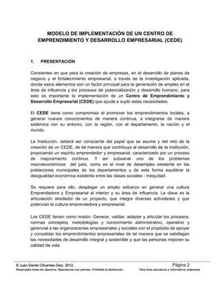 Página 2© Juan Daniel Cifuentes Diez. 2012.
Reservados todos los derechos. Reproducido con permiso. Prohibida la distribución. Para fines educativos e informativos solamente
MODELO DE IMPLEMENTACIÓN DE UN CENTRO DE
EMPRENDIMIENTO Y DESARROLLO EMPRESARIAL (CEDE)
1. PRESENTACIÓN
Consientes en que para la creación de empresas, en el desarrollo de planes de
negocio y el fortalecimiento empresarial, a través de la investigación aplicada,
donde estos elementos son un factor principal para la generación de empleo en el
área de influencia y los procesos de potencialización y desarrollo humano, para
esto es importante la implementación de un Centro de Emprendimiento y
Desarrollo Empresarial (CEDE) que ayude a suplir estas necesidades.
El CEDE tiene como compromiso el promover los emprendimientos locales, a
generar nuevos conocimientos de manera continua, a integrarse de manera
sistémica con su entorno, con la región, con el departamento, la nación y el
mundo.
La Institución, deberá ser consciente del papel que se asume y del reto de la
creación de un CEDE, de tal manera que contribuya al desarrollo de la institución,
propiciando un espíritu emprendedor y empresarial, caracterizado por un proceso
de mejoramiento continuo. Y así subsanar uno de los problemas
macroeconómicos del país, como es el nivel de desempleo existente en las
poblaciones municipales de los departamentos y de esta forma equilibrar la
desigualdad económica existente entre las clases sociales - Inequidad.
Se requiere para ello, desplegar un amplio esfuerzo en generar una cultura
Emprendedora y Empresarial al interior y su área de influencia. La clave es la
articulación alrededor de un proyecto, que integre diversas actividades y que
potencien la cultura emprendedora y empresarial.
Los CEDE tienen como misión: Generar, validar, adaptar y articular los procesos,
normas conceptos, metodologías y conocimiento administrativo, operativo y
gerencial a las organizaciones empresariales y sociales con el propósito de apoyar
y consolidar los emprendimientos empresariales de tal manera que se satisfagan
las necesidades de desarrollo integral y sostenible y que las personas mejoren su
calidad de vida.
 