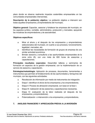 Página 20© Juan Daniel Cifuentes Diez. 2012.
Reservados todos los derechos. Reproducido con permiso. Prohibida la distribución. Para fines educativos e informativos solamente
plazo donde se observe realmente impactos sostenibles empresariales en las
comunidades empresariales intervenidas.
Descripción de la población objetivo: La población objetivo a intervenir son
todas aquellos Empresarios y Emprendedores del municipio.
Objetivo general: Capacitar, asesorar y fortalecer las empresas del municipio, en
los aspectos jurídico, contable, administrativo, producción y mercadeo, apoyando
las iniciativas de emprendedores y de asociatividad.
Objetivos específicos:
o Mirar el ahora y el después de los empresarios y emprendedores
seleccionados del municipio, en cuanto a sus procesos, funcionamiento,
legalidad, mercadeo, etc.
o Identificar las necesidades de formación de grupos de empresa de una
similar actividad económica.
o Brindar asesoría y consultoría a las oportunidades empresariales de la
zona ocho (8), con una meta de 600 horas de asesorías y
capacitaciones.
Principales resultados esperados: Desarrollar talleres y seminarios de
formación en aspectos de la gestión empresarial, con la implementación de un
servicio de asesoría y capacitación.
Estrategias/metodología: Aplicación de procesos, documentos, herramientas e
instrumentos que permitan el fortalecimiento de las oportunidades y famipymes del
municipio, con las siguientes actividades:
o Recolección de información por medio de instrumentos de indagación.
o Etapa I: identificar el ahora de los empresarios y los emprendedores.
o Etapa II: Proceso de alineación empresarial, con base en la fase I.
o Etapa III: realización de las asesorías y capacitaciones necesarias.
o Etapa IV: evaluación de la labor realizada (el después de los
empresarios y emprendedores).
o Potencialización e intervención a los empresarios y emprendedores.
7. ANÁLISIS FINANCIERO Y APRECIACIÓN PREVIA A LA INVERSIÓN
 