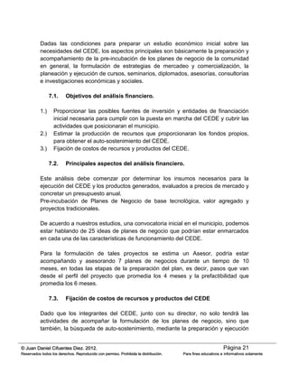 Página 21© Juan Daniel Cifuentes Diez. 2012.
Reservados todos los derechos. Reproducido con permiso. Prohibida la distribución. Para fines educativos e informativos solamente
Dadas las condiciones para preparar un estudio económico inicial sobre las
necesidades del CEDE, los aspectos principales son básicamente la preparación y
acompañamiento de la pre-incubación de los planes de negocio de la comunidad
en general, la formulación de estrategias de mercadeo y comercialización, la
planeación y ejecución de cursos, seminarios, diplomados, asesorías, consultorías
e investigaciones económicas y sociales.
7.1. Objetivos del análisis financiero.
1.) Proporcionar las posibles fuentes de inversión y entidades de financiación
inicial necesaria para cumplir con la puesta en marcha del CEDE y cubrir las
actividades que posicionaran el municipio.
2.) Estimar la producción de recursos que proporcionaran los fondos propios,
para obtener el auto-sostenimiento del CEDE.
3.) Fijación de costos de recursos y productos del CEDE.
7.2. Principales aspectos del análisis financiero.
Este análisis debe comenzar por determinar los insumos necesarios para la
ejecución del CEDE y los productos generados, evaluados a precios de mercado y
concretar un presupuesto anual.
Pre-incubación de Planes de Negocio de base tecnológica, valor agregado y
proyectos tradicionales.
De acuerdo a nuestros estudios, una convocatoria inicial en el municipio, podemos
estar hablando de 25 ideas de planes de negocio que podrían estar enmarcados
en cada una de las características de funcionamiento del CEDE.
Para la formulación de tales proyectos se estima un Asesor, podría estar
acompañando y asesorando 7 planes de negocios durante un tiempo de 10
meses, en todas las etapas de la preparación del plan, es decir, pasos que van
desde el perfil del proyecto que promedia los 4 meses y la prefactibilidad que
promedia los 6 meses.
7.3. Fijación de costos de recursos y productos del CEDE
Dado que los integrantes del CEDE, junto con su director, no solo tendrá las
actividades de acompañar la formulación de los planes de negocio, sino que
también, la búsqueda de auto-sostenimiento, mediante la preparación y ejecución
 