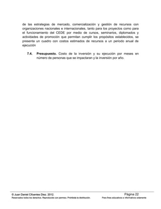 Página 22© Juan Daniel Cifuentes Diez. 2012.
Reservados todos los derechos. Reproducido con permiso. Prohibida la distribución. Para fines educativos e informativos solamente
de las estrategias de mercado, comercialización y gestión de recursos con
organizaciones nacionales e internacionales, tanto para los proyectos como para
el funcionamiento del CEDE por medio de cursos, seminarios, diplomados y
actividades de promoción que permitan cumplir los propósitos establecidos, se
presenta un cuadro con costos estimados de recursos a un periodo anual de
ejecución
7.4. Presupuesto. Costo de la inversión y su ejecución por meses en
número de personas que se impactaran y la inversión por año.
 