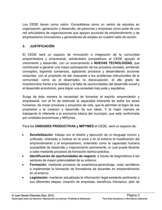 Página 3© Juan Daniel Cifuentes Diez. 2012.
Reservados todos los derechos. Reproducido con permiso. Prohibida la distribución. Para fines educativos e informativos solamente
Los CEDE tienen como visión: Consolidarse como un centro de estudios en
organización, generación y desarrollo, de personas y empresas como parte de una
red articuladora de organizaciones que apoyen acciones de emprendimiento y de
empresarismo innovadores y generadores de empleo en nuestro radio de acción.
2. JUSTIFICACIÓN
El CEDE será un espacio de innovación e integración de la comunidad
emprendedora y empresarial, volviéndolos competitivos; el CEDE apoyan el
crecimiento y desarrollo, con un acercamiento a NUEVAS TECNOLOGÍAS, que
contribuirán a generar una mayor participación de los procesos sociales, emitiendo
conceptos, logrando consensos, agilizando procesos y desarrollando acciones
conjuntas, con el propósito de dar respuesta a los problemas estructurales de la
comunidad, como es el desempleo, la desocupación, el alto grado de
incertidumbre frente a la realidad y la falta de oportunidades del desarrollo social y
el desarrollo económico, para lograr una sociedad más justa y equitativa.
Surge de ésta manera la necesidad de fomentar el espíritu emprendedor y
empresarial, con el fin de estimular la capacidad inherente de todos los seres
humanos, de iniciar procesos y proyectos de vida, que le permitan el logro de sus
propósitos y la creación y desarrollo de sus ideas. Y la mejor manera es
trabajando lo referente a la economía básica del municipio, que está conformada
por unidades económicas y MiPymes.
Para las UNIDADES PRODUCTIVAS y MIPYMES el CEDE, será un espacio de:
 Sensibilización: trabaja con el diseño y ejecución de un lenguaje común y
unificado, orientado a motivar en la zona y en el entorno la masificación del
emprendimiento y el empresarismo, entendido como la capacidad humana
susceptible de desarrollo y mejoramiento permanente, lo cual puede llevarse
a cabo mediante procesos de formación teórico-práctica.
 Identificación de oportunidades de negocio: a través de diagnósticos a los
sectores de mayor potencialidad de su entorno.
 Formación: mediante procesos de enseñanza-aprendizaje, crear semilleros
e implementar la formación de formadores de docentes en emprendimiento
en el entorno.
 Legislación: mantener actualizada la información legal existente pertinente a
sus diferentes etapas: creación de empresas, beneficios tributarios, plan de
 