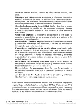 Página 4© Juan Daniel Cifuentes Diez. 2012.
Reservados todos los derechos. Reproducido con permiso. Prohibida la distribución. Para fines educativos e informativos solamente
incentivos, trámites, registros, derechos de autor, patentes, licencias, entre
otros.
 Sistema de Información: articular y estructurar la información generada en
el CEDE, facilitando de esa manera la participación de los diferentes grupos y
la integración, con otras redes de emprendimiento y la asociatividad de los
nuevos emprendimientos, en similares actividades económicas.
 Capacitación Empresarial y Sostenibilidad: diseñar y dinamizar un modelo
que diagnostique la gestión de las empresas, mercados, finanzas,
formulación de proyectos entre otros, de tal manera que exista permanente
mejoramiento.
 Creación de Empresas: La iniciación de operaciones en el corto plazo y la
garantía de sostenibilidad de las empresas creadas y la solución a los
problemas de comercialización.
 Pre-incubación (Planes de Negocio): Identificar oportunidades de negocio
y unificar una metodología para adecuarlos, a la toma de decisiones de
inversionistas y del sector financiero.
 Prestación del servicio integral de atención al microempresario: en las
áreas de capacitación técnica y empresarial, asesoría técnica especializada
en el puesto de trabajo, consultoría administrativa especializada en el puesto
de trabajo, obtención y manejo de recursos financieros y materiales,
organización de eventos de carácter comercial, que apoyen la venta de los
productos y servicios.
 Desarrollo de competencias y habilidades: desde el manejo adecuado de
conceptos de fundamentos, de sus habilidades y competencias en cuanto a
la actividad económica que cada uno desarrolle.
 Reconocimiento de capacidades: desarrollo para la generación de
propuestas productivas y en especial la capacidad de construir un proyecto
productivo.
 Apertura de mercados: Ayudar a las unidades productivas y MiPymes a
identificar nuevos mercados para colocar sus productos.
Es así, como el fomento del espíritu de empresa y de la innovación ha pasado a
ocupar un lugar central en la política nacional (Ley 1014 del 26 de enero del 2006),
el establecimiento de un marco empresarial que promueva la creación y desarrollo
de nuevas empresas y nuevos sectores que constituyen un factor fundamental,
para mejorar la competitividad de nuestra economía y calidad de vida.
 