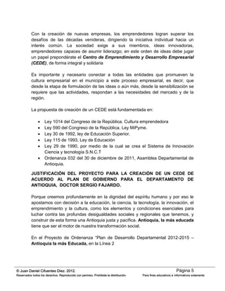 Página 5© Juan Daniel Cifuentes Diez. 2012.
Reservados todos los derechos. Reproducido con permiso. Prohibida la distribución. Para fines educativos e informativos solamente
Con la creación de nuevas empresas, los emprendedores logran superar los
desafíos de las décadas venideras, dirigiendo la iniciativa individual hacia un
interés común. La sociedad exige a sus miembros, ideas innovadoras,
emprendedores capaces de asumir liderazgo; en este orden de ideas debe jugar
un papel prepondérate el Centro de Emprendimiento y Desarrollo Empresarial
(CEDE), de forma integral y solidaria
Es importante y necesario conectar a todas las entidades que promueven la
cultura empresarial en el municipio a este proceso empresarial, es decir, que
desde la etapa de formulación de las ideas o aún más, desde la sensibilización se
requiere que las actividades, respondan a las necesidades del mercado y de la
región.
La propuesta de creación de un CEDE está fundamentada en:
 Ley 1014 del Congreso de la República. Cultura emprendedora
 Ley 590 del Congreso de la República. Ley MiPyme.
 Ley 30 de 1992, ley de Educación Superior.
 Ley 115 de 1993, Ley de Educación
 Ley 29 de 1990, por medio de la cual se crea el Sistema de Innovación
Ciencia y tecnología S.N.C.T
 Ordenanza 032 del 30 de diciembre de 2011, Asamblea Departamental de
Antioquia.
JUSTIFICACIÓN DEL PROYECTO PARA LA CREACIÓN DE UN CEDE DE
ACUERDO AL PLAN DE GOBIERNO PARA EL DEPARTAMENTO DE
ANTIOQUIA, DOCTOR SERGIO FAJARDO.
Porque creemos profundamente en la dignidad del espíritu humano y por eso le
apostamos con decisión a la educación, la ciencia, la tecnología, la innovación, el
emprendimiento y la cultura, como los elementos y condiciones esenciales para
luchar contra las profundas desigualdades sociales y regionales que tenemos, y
construir de esta forma una Antioquia justa y pacífica. Antioquia, la más educada
tiene que ser el motor de nuestra transformación social.
En el Proyecto de Ordenanza “Plan de Desarrollo Departamental 2012-2015 –
Antioquia la más Educada, en la Línea 2
 