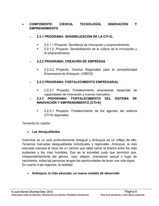 Página 6© Juan Daniel Cifuentes Diez. 2012.
Reservados todos los derechos. Reproducido con permiso. Prohibida la distribución. Para fines educativos e informativos solamente
 COMPONENTE: CIENCIA, TECNOLOGÍA, INNOVACIÓN Y
EMPRENDIMIENTO
o 2.2.1 PROGRAMA: SENSIBILIZACIÓN DE LA CIT+E,
 2.2.1.1 Proyecto: Semilleros de innovación y emprendimiento,
 2.2.1.2. Proyecto: Sensibilización de la cultura de la innovación y
el emprendimiento
o 2.2.2 PROGRAMA: CREACIÓN DE EMPRESAS
 2.2.2.2 Proyecto: Centros Regionales para la competitividad
Empresarial de Antioquia –CRECE-
o 2.2.3 PROGRAMA: FORTALECIMIENTO EMPRESARIAL
 2.2.3.1 Proyecto: Fortalecimiento empresarial, desarrollo de
capacidades de innovación y nuevos mercados.
o 2.2.5 PROGRAMA: FORTALECIMIENTO DEL SISTEMA DE
INNOVACIÓN Y EMPRENDIMIENTO (CTI+E)
 2.2.5.1 Proyecto: Fortalecimiento de los agentes del sistema
CTi+E regionales.
Teniendo en cuenta:
 Las desigualdades
Colombia es un país profundamente desigual y Antioquia es un reflejo de ello.
Tenemos marcadas desigualdades individuales y regionales. Antioquia, la más
educada marcará el inicio de un camino que debe cerrar la brecha entre los más
pudientes y los más humildes. Esa es la sociedad justa que permitirá que,
independientemente del género, raza, religión, orientación sexual o lugar de
nacimiento, todas las personas tengan las oportunidades de tener una vida digna.
En cuanto a las regiones, la realidad
 Antioquia, la más educada: un nuevo modelo de desarrollo
 