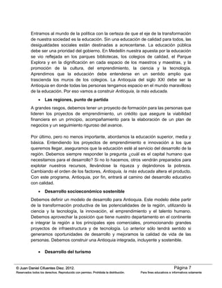 Página 7© Juan Daniel Cifuentes Diez. 2012.
Reservados todos los derechos. Reproducido con permiso. Prohibida la distribución. Para fines educativos e informativos solamente
Entramos al mundo de la política con la certeza de que el eje de la transformación
de nuestra sociedad es la educación. Sin una educación de calidad para todos, las
desigualdades sociales están destinadas a acrecentarse. La educación pública
debe ser una prioridad del gobierno. En Medellín nuestra apuesta por la educación
se vio reflejada en los parques bibliotecas, los colegios de calidad, el Parque
Explora y en la dignificación en cada espacio de los maestros y maestras, y la
promoción de la cultura, del emprendimiento, la ciencia y la tecnología.
Aprendimos que la educación debe entenderse en un sentido amplio que
trascienda los muros de los colegios. La Antioquia del siglo XXI debe ser la
Antioquia en donde todas las personas tengamos espacio en el mundo maravilloso
de la educación. Por eso vamos a construir Antioquia, la más educada.
 Las regiones, punto de partida
A grandes rasgos, debemos tener un proyecto de formación para las personas que
lideren los proyectos de emprendimiento, un crédito que asegure la viabilidad
financiera en un principio, acompañamiento para la elaboración de un plan de
negocios y un seguimiento riguroso del avance.
Por último, pero no menos importante, abordamos la educación superior, media y
básica. Entendiendo los proyectos de emprendimiento e innovación a los que
queremos llegar, aseguramos que la educación esté al servicio del desarrollo de la
región. Debemos siempre responder la pregunta ¿cuál es el capital humano que
necesitamos para el desarrollo? Si no lo hacemos, otros vendrán preparados para
explotar nuestros recursos, llevándose la riqueza y dejándonos la pobreza.
Cambiando el orden de los factores, Antioquia, la más educada altera el producto.
Con este programa, Antioquia, por fin, entrará al camino del desarrollo educativo
con calidad.
 Desarrollo socioeconómico sostenible
Debemos definir un modelo de desarrollo para Antioquia. Este modelo debe partir
de la transformación productiva de las potencialidades de la región, utilizando la
ciencia y la tecnología, la innovación, el emprendimiento y el talento humano.
Debemos aprovechar la posición que tiene nuestro departamento en el continente
e integrar la región a los principales ejes comerciales, promocionando grandes
proyectos de infraestructura y de tecnología. Lo anterior sólo tendrá sentido si
generamos oportunidades de desarrollo y mejoramos la calidad de vida de las
personas. Debemos construir una Antioquia integrada, incluyente y sostenible.
 Desarrollo del turismo
 