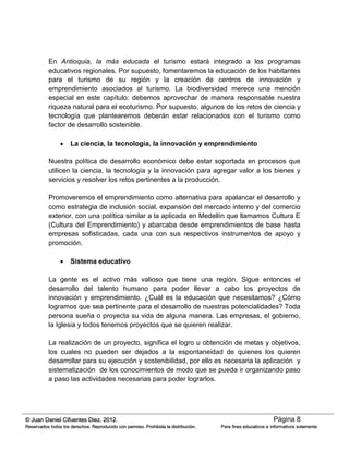 Página 8© Juan Daniel Cifuentes Diez. 2012.
Reservados todos los derechos. Reproducido con permiso. Prohibida la distribución. Para fines educativos e informativos solamente
En Antioquia, la más educada el turismo estará integrado a los programas
educativos regionales. Por supuesto, fomentaremos la educación de los habitantes
para el turismo de su región y la creación de centros de innovación y
emprendimiento asociados al turismo. La biodiversidad merece una mención
especial en este capítulo: debemos aprovechar de manera responsable nuestra
riqueza natural para el ecoturismo. Por supuesto, algunos de los retos de ciencia y
tecnología que plantearemos deberán estar relacionados con el turismo como
factor de desarrollo sostenible.
 La ciencia, la tecnología, la innovación y emprendimiento
Nuestra política de desarrollo económico debe estar soportada en procesos que
utilicen la ciencia, la tecnología y la innovación para agregar valor a los bienes y
servicios y resolver los retos pertinentes a la producción.
Promoveremos el emprendimiento como alternativa para apalancar el desarrollo y
como estrategia de inclusión social, expansión del mercado interno y del comercio
exterior, con una política similar a la aplicada en Medellín que llamamos Cultura E
(Cultura del Emprendimiento) y abarcaba desde emprendimientos de base hasta
empresas sofisticadas, cada una con sus respectivos instrumentos de apoyo y
promoción.
 Sistema educativo
La gente es el activo más valioso que tiene una región. Sigue entonces el
desarrollo del talento humano para poder llevar a cabo los proyectos de
innovación y emprendimiento. ¿Cuál es la educación que necesitamos? ¿Cómo
logramos que sea pertinente para el desarrollo de nuestras potencialidades? Toda
persona sueña o proyecta su vida de alguna manera. Las empresas, el gobierno,
la Iglesia y todos tenemos proyectos que se quieren realizar.
La realización de un proyecto, significa el logro u obtención de metas y objetivos,
los cuales no pueden ser dejados a la espontaneidad de quienes los quieren
desarrollar para su ejecución y sostenibilidad, por ello es necesaria la aplicación y
sistematización de los conocimientos de modo que se pueda ir organizando paso
a paso las actividades necesarias para poder lograrlos.
 