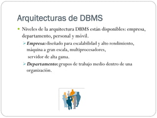 Arquitecturas de DBMS
 Niveles de la arquitectura DBMS están disponibles: empresa,
departamento, personal y móvil.
Empresa:diseñado para escalabilidad y alto rendimiento,
máquina a gran escala, multiprocesadores,
servidor de alta gama.
Departamento:grupos de trabajo medio dentro de una
organización.
 