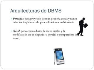 Arquitecturas de DBMS
Personas:para proyectos de muy pequeña escala y nunca
debe ser implementado para aplicaciones multiusuario.
Móvil:para acceso a bases de datos locales y la
modificación en un dispositivo portátil o computadora de
mano.
 