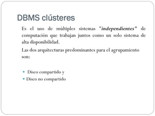DBMS clústeres
Es el uso de múltiples sistemas "independientes" de
computación que trabajan juntos como un solo sistema de
alta disponibilidad.
Las dos arquitecturas predominantes para el agrupamiento
son:
 Disco compartido y
 Disco no compartido
 