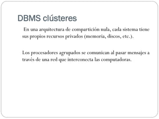 DBMS clústeres
En una arquitectura de compartición nula, cada sistema tiene
sus propios recursos privados (memoria, discos, etc.).
Los procesadores agrupados se comunican al pasar mensajes a
través de una red que interconecta las computadoras.
 