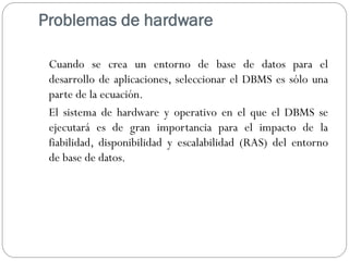 Problemas de hardware
Cuando se crea un entorno de base de datos para el
desarrollo de aplicaciones, seleccionar el DBMS es sólo una
parte de la ecuación.
El sistema de hardware y operativo en el que el DBMS se
ejecutará es de gran importancia para el impacto de la
fiabilidad, disponibilidad y escalabilidad (RAS) del entorno
de base de datos.
 