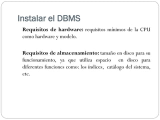 Instalar el DBMS
Requisitos de hardware: requisitos mínimos de la CPU
como hardware y modelo.
Requisitos de almacenamiento: tamaño en disco para su
funcionamiento, ya que utiliza espacio en disco para
diferentes funciones como: los índices, catálogo del sistema,
etc.
 