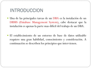 INTRODUCCION
 Una de las principales tareas de un DBA es la instalación de un
DBMS (Database Management System), cabe destacar que la
instalación es apenas la parte mas difícil del trabajo de un DBA.
 El establecimiento de un entorno de base de datos utilizable
requiere una gran habilidad, conocimiento y consideración. A
continuación se describen los principios que intervienen.
 