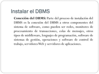 Instalar el DBMS
Conexión del DBMS: Parte del proceso de instalación del
DBMS es la conexión del DBMS a otros componentes del
sistema de software, como pueden ser redes, monitores de
procesamiento de transacciones, colas de mensajes, otros
tipos de middleware, lenguajes de programación, software de
sistemas de gestión, operaciones y software de control de
trabajo, servidoresWeb y servidores de aplicaciones.
 