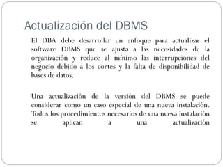 Actualización del DBMS
El DBA debe desarrollar un enfoque para actualizar el
software DBMS que se ajusta a las necesidades de la
organización y reduce al mínimo las interrupciones del
negocio debido a los cortes y la falta de disponibilidad de
bases de datos.
Una actualización de la versión del DBMS se puede
considerar como un caso especial de una nueva instalación.
Todos los procedimientos necesarios de una nueva instalación
se aplican a una actualización
 