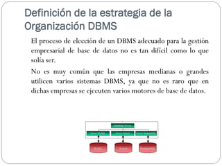Definición de la estrategia de la
Organización DBMS
El proceso de elección de un DBMS adecuado para la gestión
empresarial de base de datos no es tan difícil como lo que
solía ser.
No es muy común que las empresas medianas o grandes
utilicen varios sistemas DBMS, ya que no es raro que en
dichas empresas se ejecuten varios motores de base de datos.
 