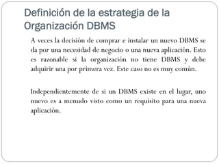 Definición de la estrategia de la
Organización DBMS
A veces la decisión de comprar e instalar un nuevo DBMS se
da por una necesidad de negocio o una nueva aplicación. Esto
es razonable si la organización no tiene DBMS y debe
adquirir una por primera vez. Este caso no es muy común.
Independientemente de si un DBMS existe en el lugar, uno
nuevo es a menudo visto como un requisito para una nueva
aplicación.
 