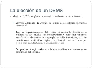 La elección de un DBMS
Al elegir un DBMS, asegúrese de considerar cada uno de estos factores:
• Sistema operativo de apoyo : se refiere a los sistemas operativos
soportados.
• Tipo de organización: se debe tener en cuenta la filosofía de la
empresa ya que muchas son conservadoras y optan por entornos
mainframe tradicionales, por ejemplo estatales financieras, etc. En
cambio otras instituciones optan por otras alternativas como por
ejemplo las manufactureras o universidades, etc.
• Los puntos de referencia: se refiere al rendimiento estando ya en
producción del entorno.
 