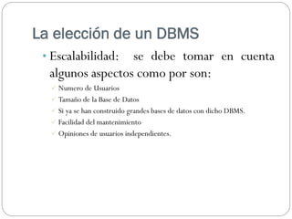 La elección de un DBMS
• Escalabilidad: se debe tomar en cuenta
algunos aspectos como por son:
 Numero de Usuarios
 Tamaño de la Base de Datos
 Si ya se han construido grandes bases de datos con dicho DBMS.
 Facilidad del mantenimiento
 Opiniones de usuarios independientes.
 