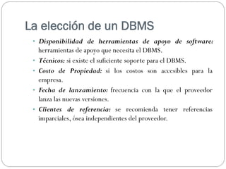 La elección de un DBMS
• Disponibilidad de herramientas de apoyo de software:
herramientas de apoyo que necesita el DBMS.
• Técnicos: si existe el suficiente soporte para el DBMS.
• Costo de Propiedad: si los costos son accesibles para la
empresa.
• Fecha de lanzamiento: frecuencia con la que el proveedor
lanza las nuevas versiones.
• Clientes de referencia: se recomienda tener referencias
imparciales, ósea independientes del proveedor.
 
