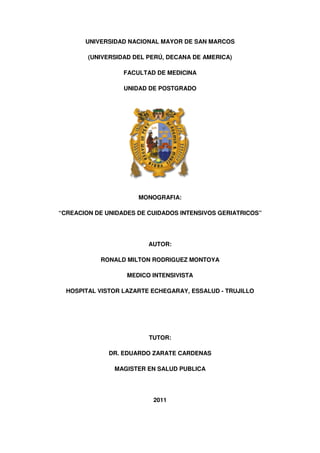 UNIVERSIDAD NACIONAL MAYOR DE SAN MARCOS

        (UNIVERSIDAD DEL PERÚ, DECANA DE AMERICA)

                  FACULTAD DE MEDICINA

                  UNIDAD DE POSTGRADO




                      MONOGRAFIA:

“CREACION DE UNIDADES DE CUIDADOS INTENSIVOS GERIATRICOS”




                         AUTOR:

           RONALD MILTON RODRIGUEZ MONTOYA

                   MEDICO INTENSIVISTA

  HOSPITAL VISTOR LAZARTE ECHEGARAY, ESSALUD - TRUJILLO




                         TUTOR:

              DR. EDUARDO ZARATE CARDENAS

               MAGISTER EN SALUD PUBLICA




                          2011
 