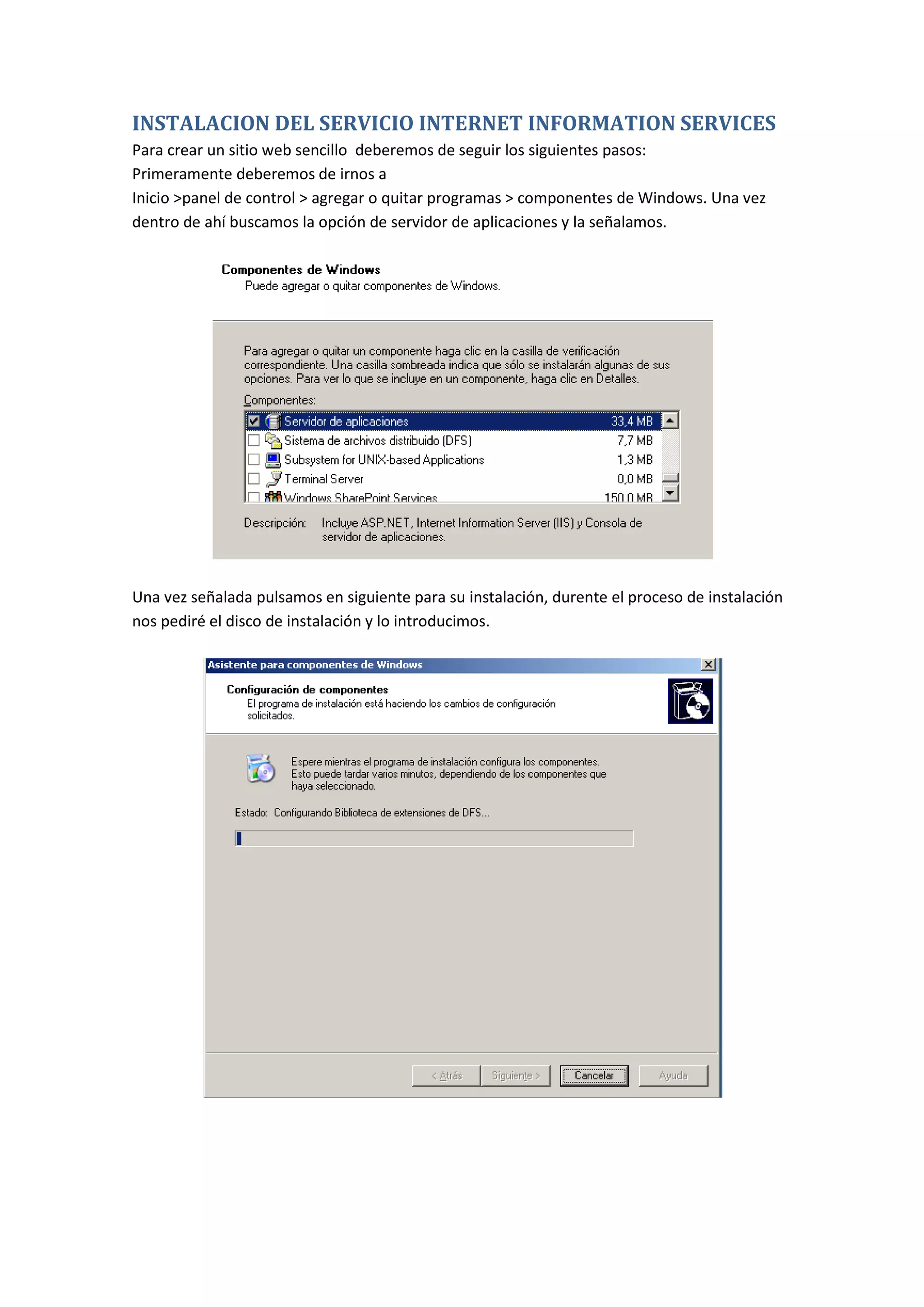 INSTALACION DEL SERVICIO INTERNET INFORMATION SERVICES
Para crear un sitio web sencillo deberemos de seguir los siguientes pasos:
Primeramente deberemos de irnos a
Inicio >panel de control > agregar o quitar programas > componentes de Windows. Una vez
dentro de ahí buscamos la opción de servidor de aplicaciones y la señalamos.




Una vez señalada pulsamos en siguiente para su instalación, durente el proceso de instalación
nos pediré el disco de instalación y lo introducimos.
 