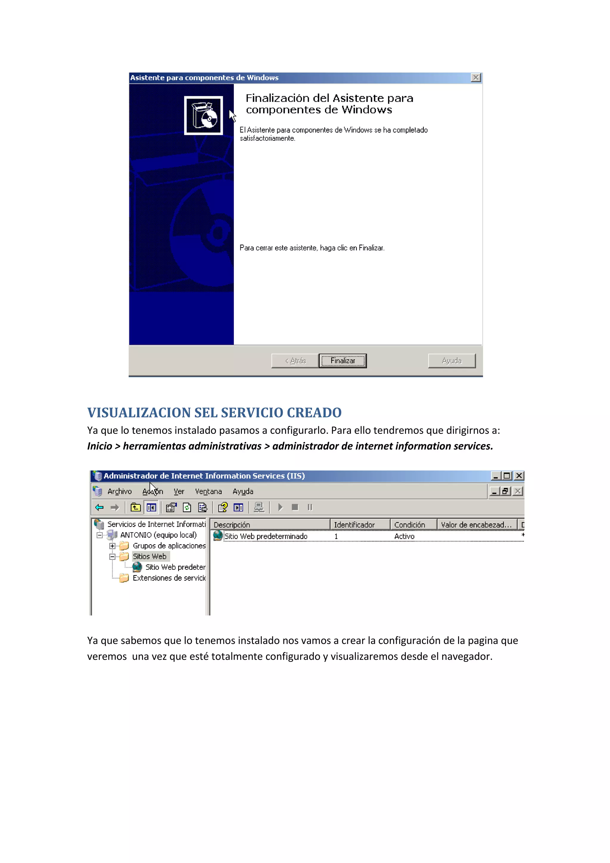 VISUALIZACION SEL SERVICIO CREADO
Ya que lo tenemos instalado pasamos a configurarlo. Para ello tendremos que dirigirnos a:
Inicio > herramientas administrativas > administrador de internet information services.




Ya que sabemos que lo tenemos instalado nos vamos a crear la configuración de la pagina que
veremos una vez que esté totalmente configurado y visualizaremos desde el navegador.
 