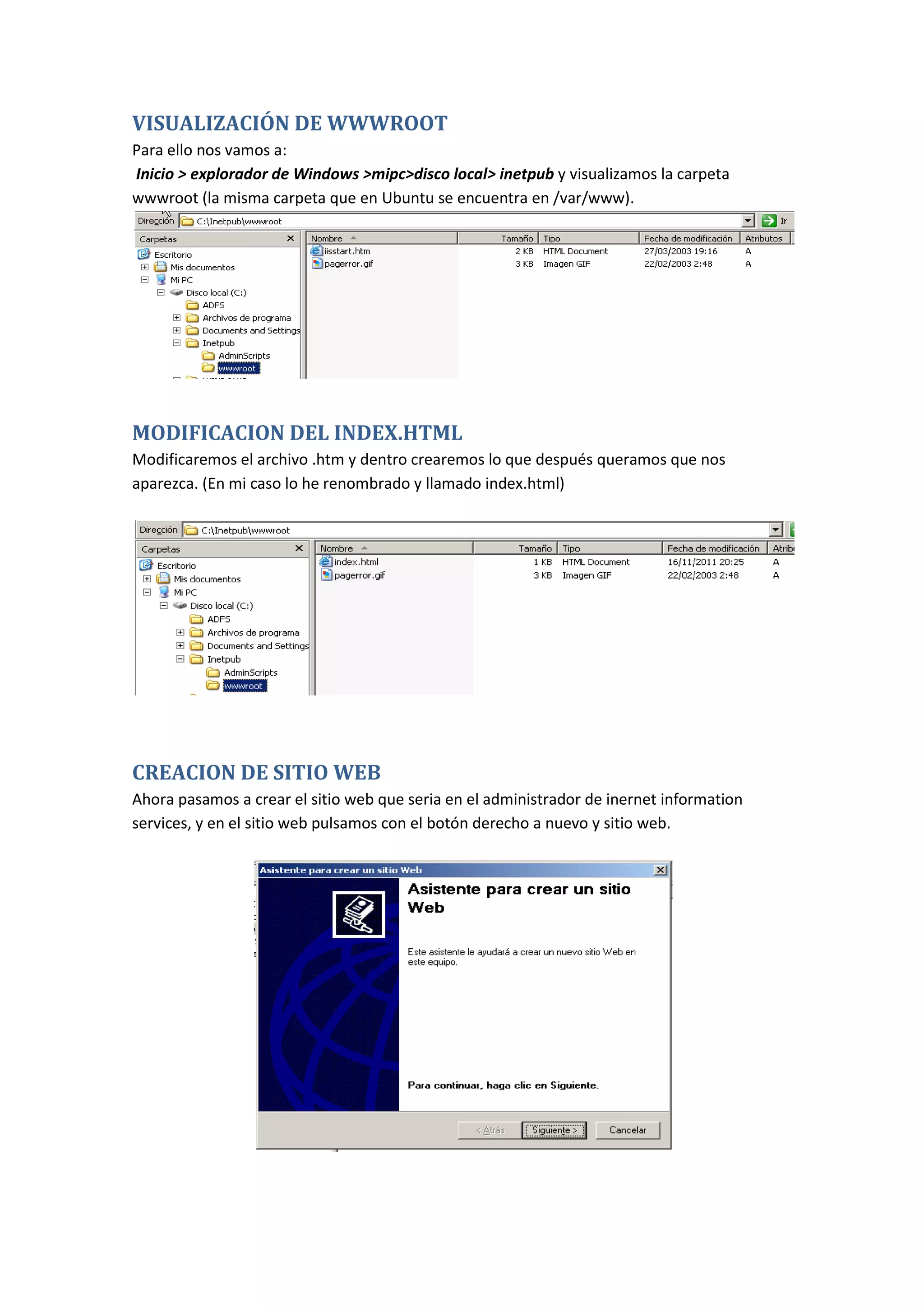 VISUALIZACIÓN DE WWWROOT
Para ello nos vamos a:
Inicio > explorador de Windows >mipc>disco local> inetpub y visualizamos la carpeta
wwwroot (la misma carpeta que en Ubuntu se encuentra en /var/www).




MODIFICACION DEL INDEX.HTML
Modificaremos el archivo .htm y dentro crearemos lo que después queramos que nos
aparezca. (En mi caso lo he renombrado y llamado index.html)




CREACION DE SITIO WEB
Ahora pasamos a crear el sitio web que seria en el administrador de inernet information
services, y en el sitio web pulsamos con el botón derecho a nuevo y sitio web.
 