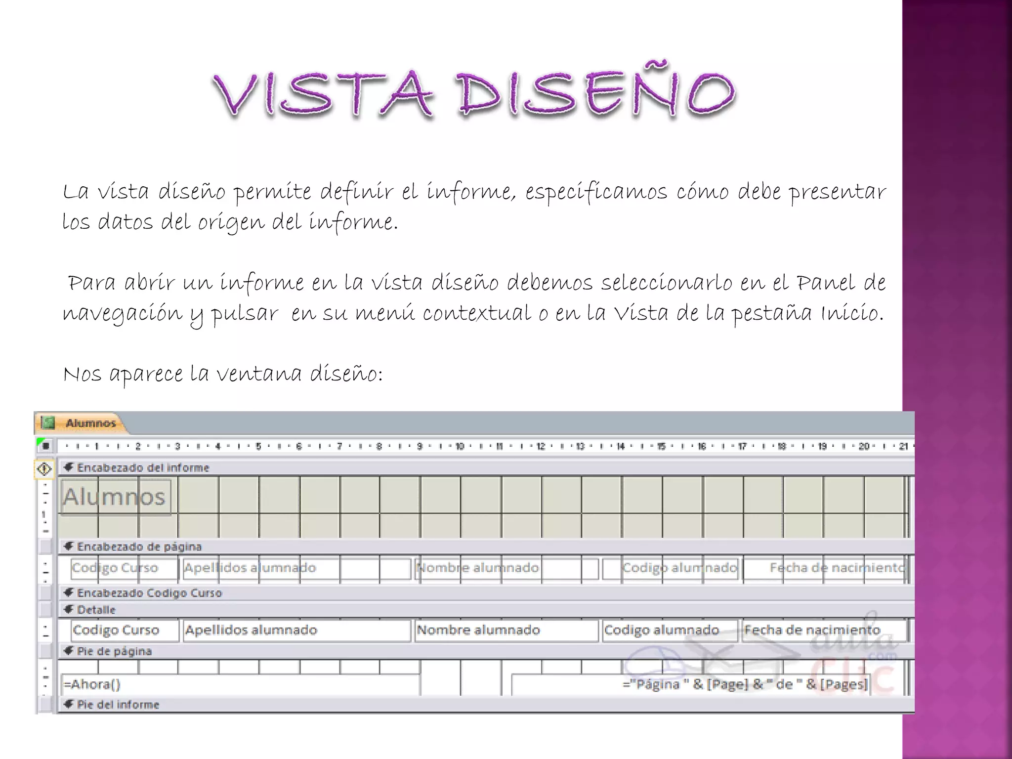La vista diseño permite definir el informe, especificamos cómo debe presentar
los datos del origen del informe.
Para abrir un informe en la vista diseño debemos seleccionarlo en el Panel de
navegación y pulsar en su menú contextual o en la Vista de la pestaña Inicio.
Nos aparece la ventana diseño:
 
