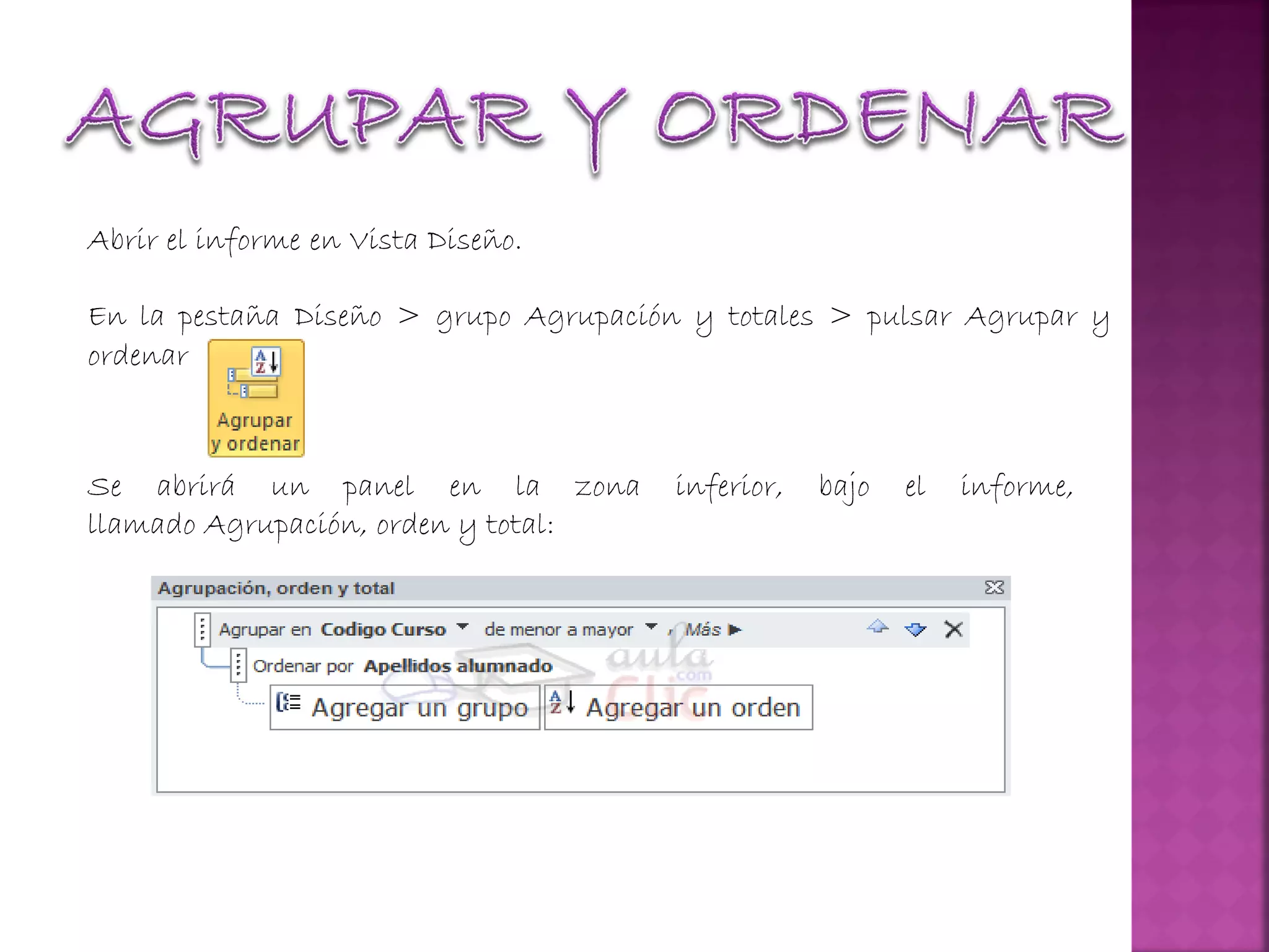 Abrir el informe en Vista Diseño.
En la pestaña Diseño > grupo Agrupación y totales > pulsar Agrupar y
ordenar
Se abrirá un panel en la zona inferior, bajo el informe,
llamado Agrupación, orden y total:
 