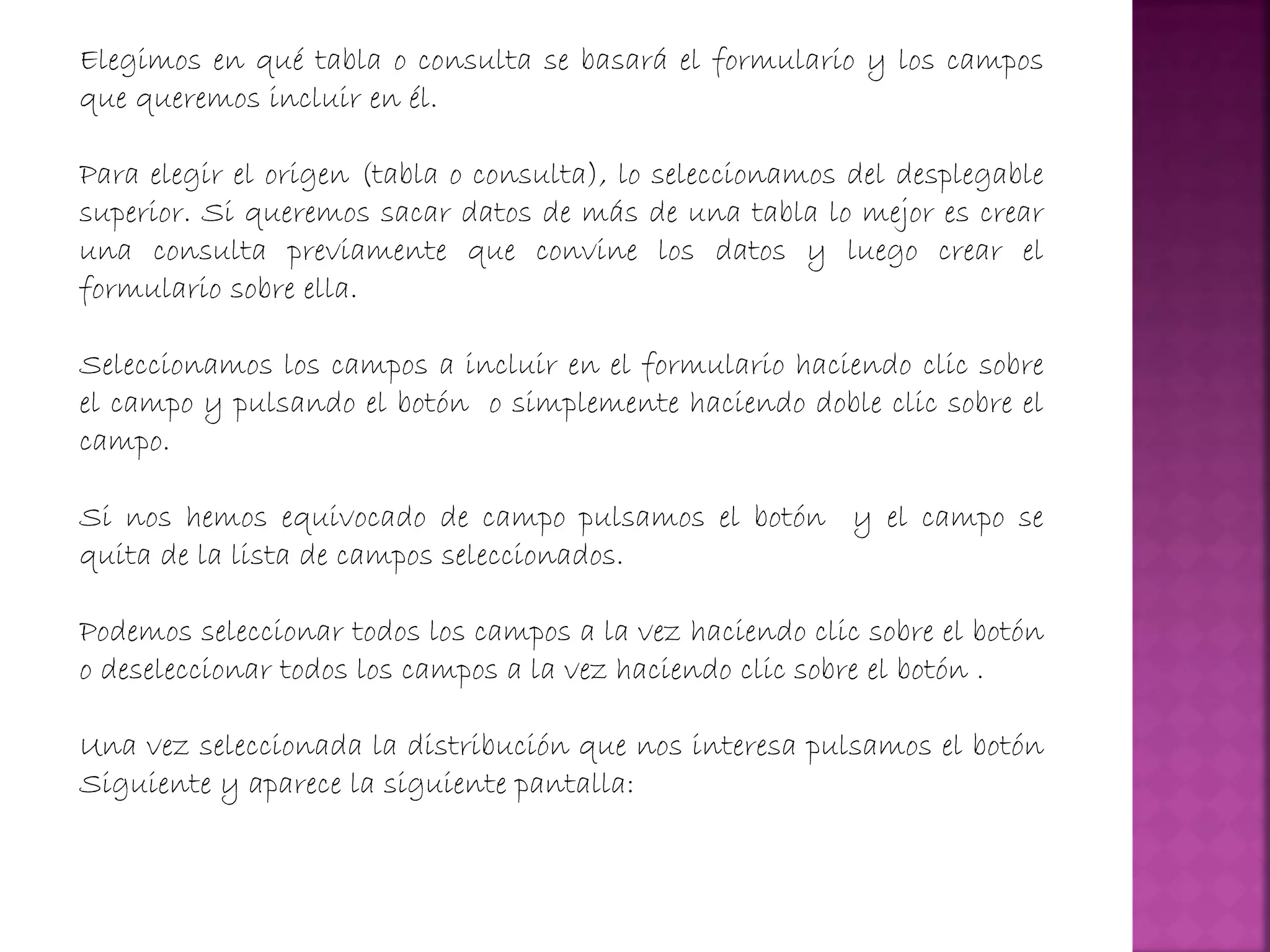 Elegimos en qué tabla o consulta se basará el formulario y los campos
que queremos incluir en él.
Para elegir el origen (tabla o consulta), lo seleccionamos del desplegable
superior. Si queremos sacar datos de más de una tabla lo mejor es crear
una consulta previamente que convine los datos y luego crear el
formulario sobre ella.
Seleccionamos los campos a incluir en el formulario haciendo clic sobre
el campo y pulsando el botón o simplemente haciendo doble clic sobre el
campo.
Si nos hemos equivocado de campo pulsamos el botón y el campo se
quita de la lista de campos seleccionados.
Podemos seleccionar todos los campos a la vez haciendo clic sobre el botón
o deseleccionar todos los campos a la vez haciendo clic sobre el botón .
Una vez seleccionada la distribución que nos interesa pulsamos el botón
Siguiente y aparece la siguiente pantalla:
 