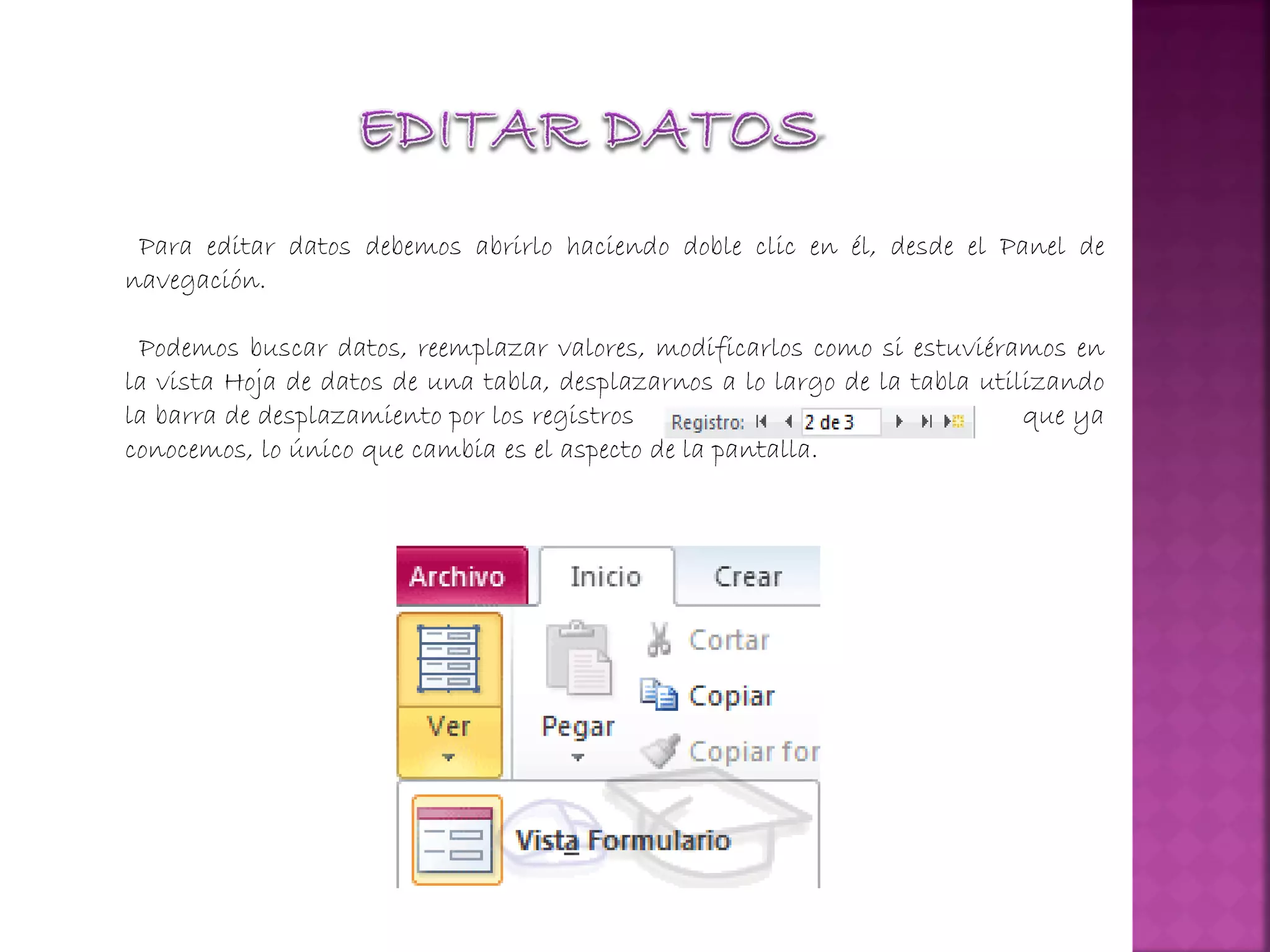 Para editar datos debemos abrirlo haciendo doble clic en él, desde el Panel de
navegación.
Podemos buscar datos, reemplazar valores, modificarlos como si estuviéramos en
la vista Hoja de datos de una tabla, desplazarnos a lo largo de la tabla utilizando
la barra de desplazamiento por los registros que ya
conocemos, lo único que cambia es el aspecto de la pantalla.
 
