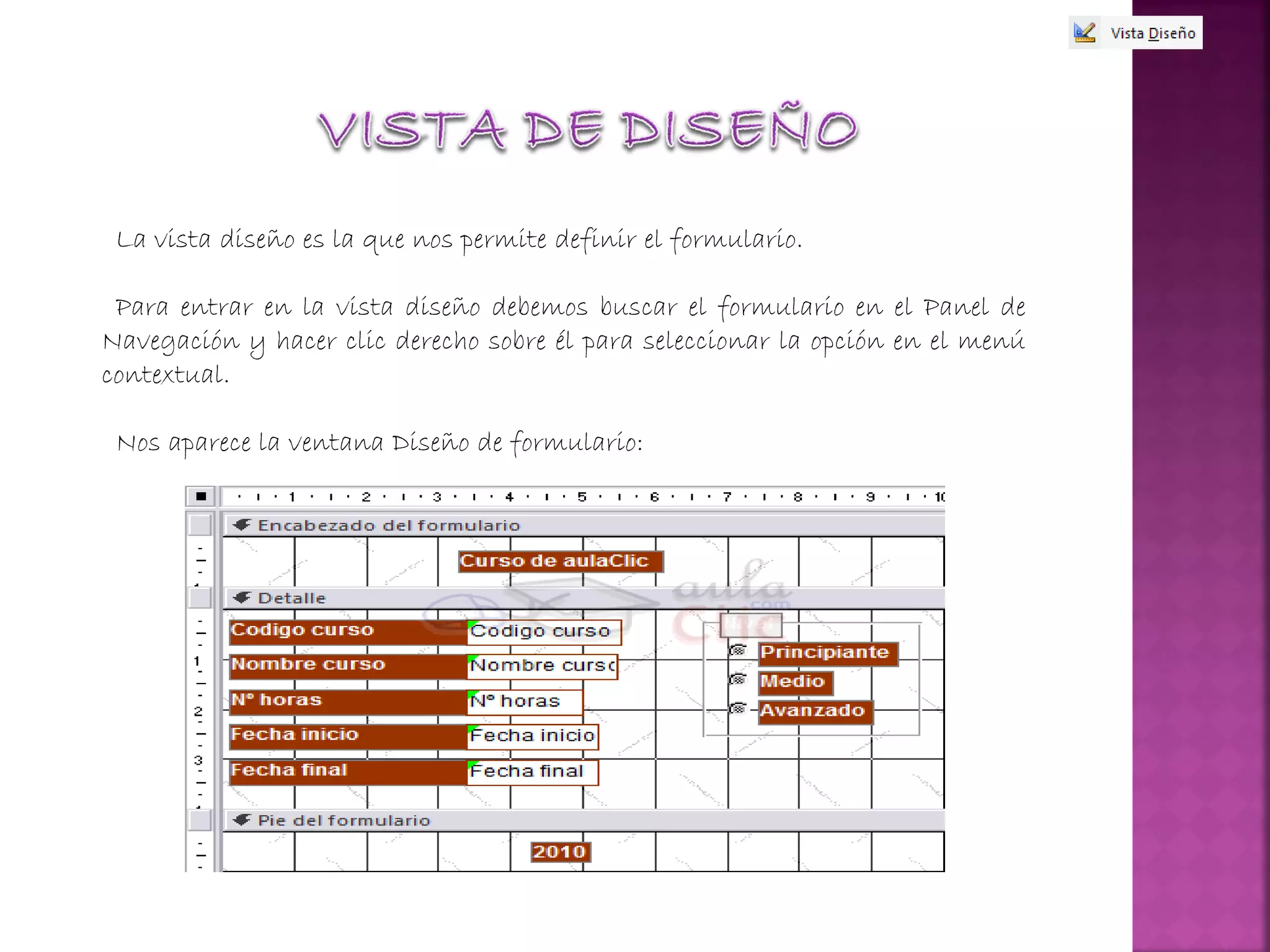 La vista diseño es la que nos permite definir el formulario.
Para entrar en la vista diseño debemos buscar el formulario en el Panel de
Navegación y hacer clic derecho sobre él para seleccionar la opción en el menú
contextual.
Nos aparece la ventana Diseño de formulario:
 