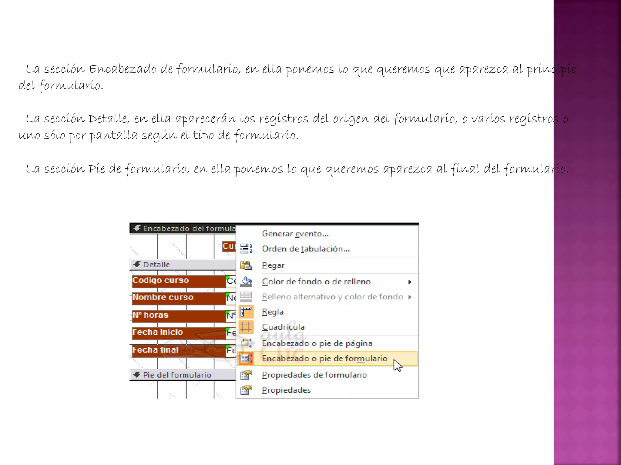 La sección Encabezado de formulario, en ella ponemos lo que queremos que aparezca al principio
del formulario.
La sección Detalle, en ella aparecerán los registros del origen del formulario, o varios registros o
uno sólo por pantalla según el tipo de formulario.
La sección Pie de formulario, en ella ponemos lo que queremos aparezca al final del formulario.
 