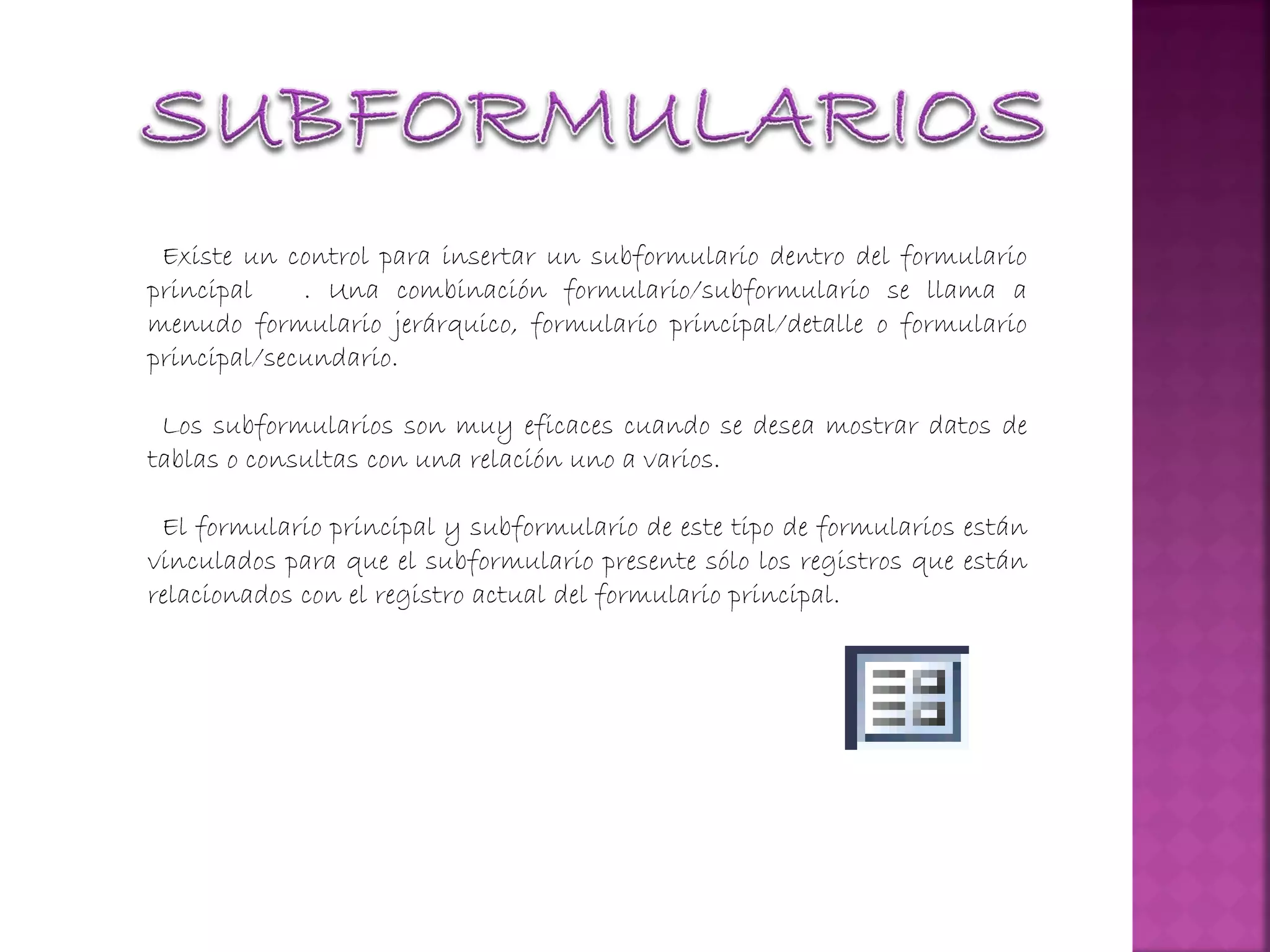 Existe un control para insertar un subformulario dentro del formulario
principal . Una combinación formulario/subformulario se llama a
menudo formulario jerárquico, formulario principal/detalle o formulario
principal/secundario.
Los subformularios son muy eficaces cuando se desea mostrar datos de
tablas o consultas con una relación uno a varios.
El formulario principal y subformulario de este tipo de formularios están
vinculados para que el subformulario presente sólo los registros que están
relacionados con el registro actual del formulario principal.
 