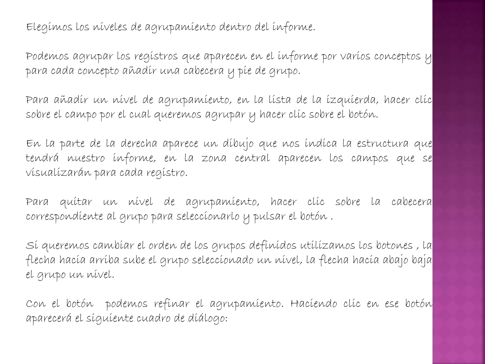 Elegimos los niveles de agrupamiento dentro del informe.
Podemos agrupar los registros que aparecen en el informe por varios conceptos y
para cada concepto añadir una cabecera y pie de grupo.
Para añadir un nivel de agrupamiento, en la lista de la izquierda, hacer clic
sobre el campo por el cual queremos agrupar y hacer clic sobre el botón.
En la parte de la derecha aparece un dibujo que nos indica la estructura que
tendrá nuestro informe, en la zona central aparecen los campos que se
visualizarán para cada registro.
Para quitar un nivel de agrupamiento, hacer clic sobre la cabecera
correspondiente al grupo para seleccionarlo y pulsar el botón .
Si queremos cambiar el orden de los grupos definidos utilizamos los botones , la
flecha hacia arriba sube el grupo seleccionado un nivel, la flecha hacia abajo baja
el grupo un nivel.
Con el botón podemos refinar el agrupamiento. Haciendo clic en ese botón
aparecerá el siguiente cuadro de diálogo:
 