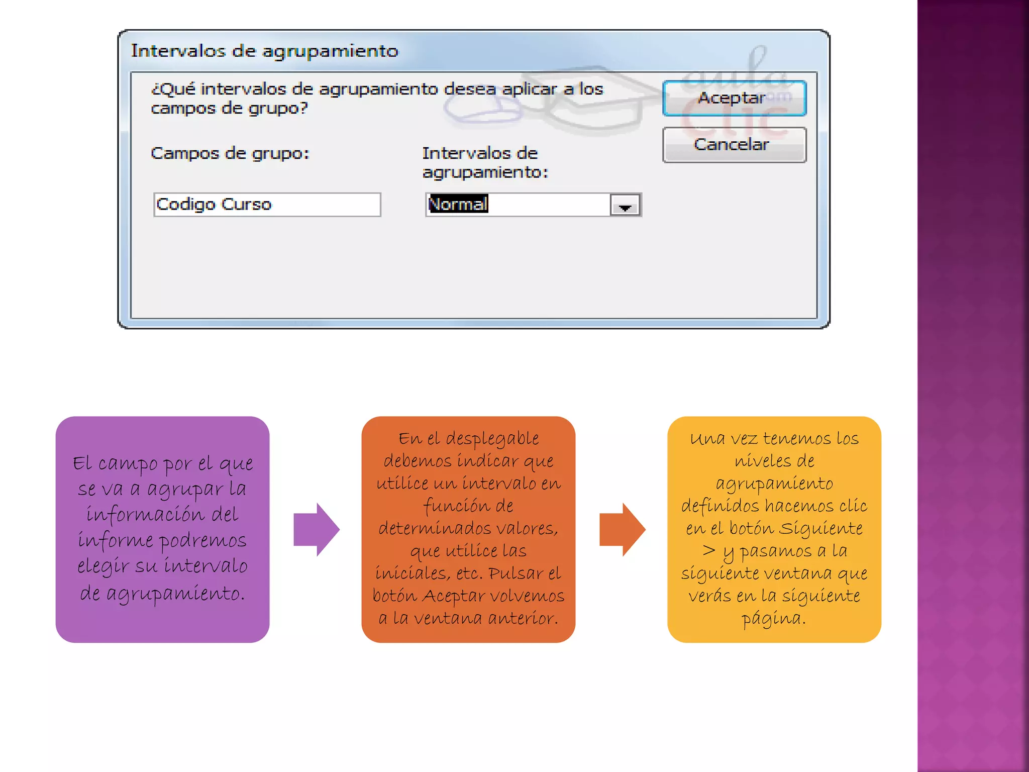 El campo por el que
se va a agrupar la
información del
informe podremos
elegir su intervalo
de agrupamiento.
En el desplegable
debemos indicar que
utilice un intervalo en
función de
determinados valores,
que utilice las
iniciales, etc. Pulsar el
botón Aceptar volvemos
a la ventana anterior.
Una vez tenemos los
niveles de
agrupamiento
definidos hacemos clic
en el botón Siguiente
> y pasamos a la
siguiente ventana que
verás en la siguiente
página.
 
