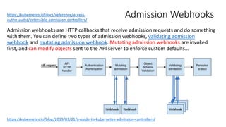 Admission Webhooks
Admission webhooks are HTTP callbacks that receive admission requests and do something
with them. You can define two types of admission webhooks, validating admission
webhook and mutating admission webhook. Mutating admission webhooks are invoked
first, and can modify objects sent to the API server to enforce custom defaults…
https://kubernetes.io/docs/reference/access-
authn-authz/extensible-admission-controllers/
https://kubernetes.io/blog/2019/03/21/a-guide-to-kubernetes-admission-controllers/
 