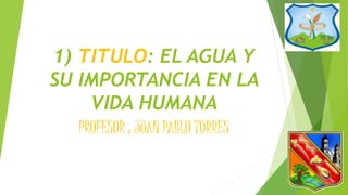 1) TITULO: EL AGUA Y 
SU IMPORTANCIA EN LA 
VIDA HUMANA 
PROFESOR : JUAN PABLO TORRES 
 