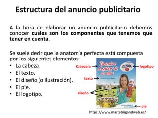 Estructura del anuncio publicitario
A la hora de elaborar un anuncio publicitario debemos
conocer cuáles son los componentes que tenemos que
tener en cuenta.
Se suele decir que la anatomía perfecta está compuesta
por los siguientes elementos:
• La cabeza.
• El texto.
• El diseño (o ilustración).
• El pie.
• El logotipo.
https://www.marketingandweb.es/
Cabecera logotipo
texto
pie
diseño
 