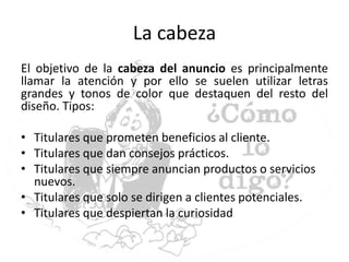 La cabeza
El objetivo de la cabeza del anuncio es principalmente
llamar la atención y por ello se suelen utilizar letras
grandes y tonos de color que destaquen del resto del
diseño. Tipos:
• Titulares que prometen beneficios al cliente.
• Titulares que dan consejos prácticos.
• Titulares que siempre anuncian productos o servicios
nuevos.
• Titulares que solo se dirigen a clientes potenciales.
• Titulares que despiertan la curiosidad
 