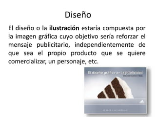 Diseño
El diseño o la ilustración estaría compuesta por
la imagen gráfica cuyo objetivo sería reforzar el
mensaje publicitario, independientemente de
que sea el propio producto que se quiere
comercializar, un personaje, etc.
 