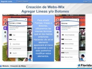 Segundo curso Proyecto Integrado Unidad TICs 
Módulo : Creación de Webs 
Para añadir 
Formas, líneas o 
Botones, 
utilizaremos las 
mismas técnicas 
que en los menús 
anteriores 
Haciendo clic en el 
elemento 
aparecerá el menú 
de opciones y con 
este podremos 
modificar estos 
elementos. 
 