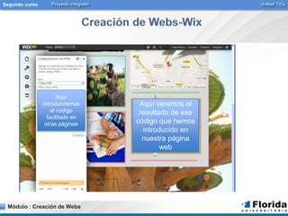 Segundo curso Proyecto Integrado Unidad TICs 
Aquí 
introduciremos 
el código 
facilitado en 
otras páginas 
Módulo : Creación de Webs 
Aquí veremos el 
resultado de ese 
código que hemos 
introducido en 
nuestra página 
web 
 