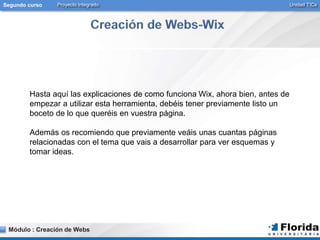 Segundo curso Proyecto Integrado Unidad TICs 
Hasta aquí las explicaciones de como funciona Wix, ahora bien, antes de 
empezar a utilizar esta herramienta, debéis tener previamente listo un 
boceto de lo que queréis en vuestra página. 
Además os recomiendo que previamente veáis unas cuantas páginas 
relacionadas con el tema que vais a desarrollar para ver esquemas y 
tomar ideas. 
Módulo : Creación de Webs 
 