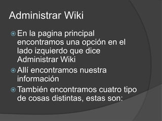 Administrar WikiEn la pagina principal encontramos una opción en el lado izquierdo que dice Administrar WikiAllí encontramos nuestra informaciónTambién encontramos cuatro tipo de cosas distintas, estas son: