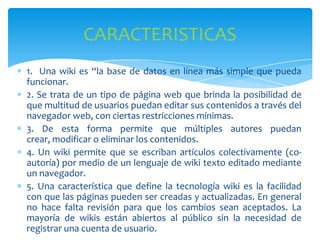 CARACTERISTICAS
1. Una wiki es “la base de datos en línea más simple que pueda
funcionar.
2. Se trata de un tipo de página web que brinda la posibilidad de
que multitud de usuarios puedan editar sus contenidos a través del
navegador web, con ciertas restricciones mínimas.
3. De esta forma permite que múltiples autores puedan
crear, modificar o eliminar los contenidos.
4. Un wiki permite que se escriban artículos colectivamente (coautoría) por medio de un lenguaje de wiki texto editado mediante
un navegador.
5. Una característica que define la tecnología wiki es la facilidad
con que las páginas pueden ser creadas y actualizadas. En general
no hace falta revisión para que los cambios sean aceptados. La
mayoría de wikis están abiertos al público sin la necesidad de
registrar una cuenta de usuario.

 